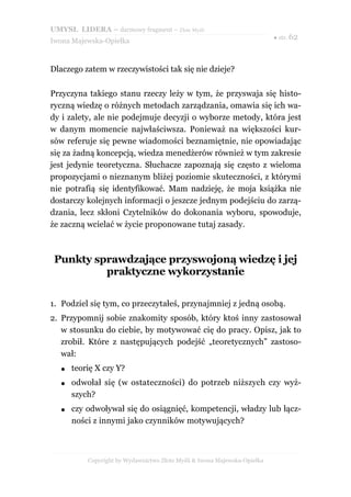 UMYSŁ LIDERA – darmowy fragment – Złote Myśli
                                                                           ● str. 62
Iwona Majewska-Opiełka



Dlaczego zatem w rzeczywistości tak się nie dzieje?

Przyczyna takiego stanu rzeczy leży w tym, że przyswaja się histo-
ryczną wiedzę o różnych metodach zarządzania, omawia się ich wa-
dy i zalety, ale nie podejmuje decyzji o wyborze metody, która jest
w danym momencie najwłaściwsza. Ponieważ na większości kur-
sów referuje się pewne wiadomości beznamiętnie, nie opowiadając
się za żadną koncepcją, wiedza menedżerów również w tym zakresie
jest jedynie teoretyczna. Słuchacze zapoznają się często z wieloma
propozycjami o nieznanym bliżej poziomie skuteczności, z którymi
nie potrafią się identyfikować. Mam nadzieję, że moja książka nie
dostarczy kolejnych informacji o jeszcze jednym podejściu do zarzą-
dzania, lecz skłoni Czytelników do dokonania wyboru, spowoduje,
że zaczną wcielać w życie proponowane tutaj zasady.



 Punkty sprawdzające przyswojoną wiedzę i jej
          praktyczne wykorzystanie

1. Podziel się tym, co przeczytałeś, przynajmniej z jedną osobą.
2. Przypomnij sobie znakomity sposób, który ktoś inny zastosował
   w stosunku do ciebie, by motywować cię do pracy. Opisz, jak to
   zrobił. Które z następujących podejść „teoretycznych” zastoso-
   wał:
   ●   teorię X czy Y?
   ●   odwołał się (w ostateczności) do potrzeb niższych czy wyż-
       szych?
   ●   czy odwoływał się do osiągnięć, kompetencji, władzy lub łącz-
       ności z innymi jako czynników motywujących?



           Copyright by Wydawnictwo Złote Myśli & Iwona Majewska-Opiełka
 