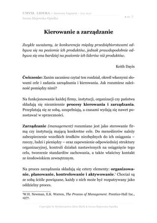 UMYSŁ LIDERA – darmowy fragment – Złote Myśli
                                                                          ● str. 7
Iwona Majewska-Opiełka



              Kierowanie a zarządzanie

Zwykle uważamy, że konkurencja między przedsiębiorstwami od-
bywa się na poziomie ich produktów, jednak prawdopodobnie od-
bywa się ona bardziej na poziomie ich liderów niż produktów.

                                                                     Keith Dayis

Ćwiczenie: Zanim zaczniesz czytać ten rozdział, określ własnymi sło-
wami cele i zadania zarządzania i kierowania. Jak rozumiesz zależ-
ność pomiędzy nimi?

Na funkcjonowanie każdej firmy, instytucji, organizacji czy państwa
składają się niezmiennie procesy kierowania i zarządzania.
Przeplatają się ze sobą, uzupełniają, a czasami wydają się nawet po-
zostawać w sprzeczności.

Zarządzanie (management) rozumiane jest jako sterowanie fir-
mą czy instytucją mającą konkretne cele. Do menedżerów należy
zabezpieczenie wszelkich środków niezbędnych do ich osiągania –
rzeczy, ludzi i pieniędzy – oraz zapewnienie odpowiedniej struktury
organizacyjnej, kontroli działań nastawionych na osiągnięcie tego
celu, tworzenie standardów zachowania, a także właściwy kontakt
ze środowiskiem zewnętrznym.

Na proces zarządzania składają się cztery elementy: organizowa-
nie, planowanie, kontrolowanie i aktywowanie.1 Chociaż są
ze sobą ściśle powiązane, każdy z nich może być rozpatrywany jako
oddzielny proces.

1
 W.H. Newman, E.K. Warren, The Process of Management. Prentice-Hall Inc.,
1977.

          Copyright by Wydawnictwo Złote Myśli & Iwona Majewska-Opiełka
 