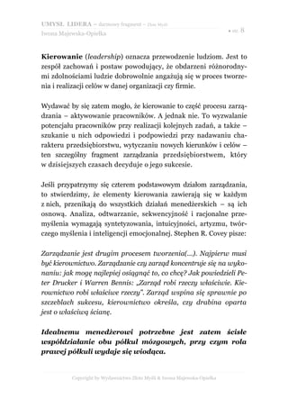 UMYSŁ LIDERA – darmowy fragment – Złote Myśli
                                                                          ● str. 8
Iwona Majewska-Opiełka



Kierowanie (leadership) oznacza przewodzenie ludziom. Jest to
zespół zachowań i postaw powodujący, że obdarzeni różnorodny-
mi zdolnościami ludzie dobrowolnie angażują się w proces tworze-
nia i realizacji celów w danej organizacji czy firmie.

Wydawać by się zatem mogło, że kierowanie to część procesu zarzą-
dzania – aktywowanie pracowników. A jednak nie. To wyzwalanie
potencjału pracowników przy realizacji kolejnych zadań, a także –
szukanie u nich odpowiedzi i podpowiedzi przy nadawaniu cha-
rakteru przedsiębiorstwu, wytyczaniu nowych kierunków i celów –
ten szczególny fragment zarządzania przedsiębiorstwem, który
w dzisiejszych czasach decyduje o jego sukcesie.

Jeśli przypatrzymy się czterem podstawowym działom zarządzania,
to stwierdzimy, że elementy kierowania zawierają się w każdym
z nich, przenikają do wszystkich działań menedżerskich – są ich
osnową. Analiza, odtwarzanie, sekwencyjność i racjonalne prze-
myślenia wymagają syntetyzowania, intuicyjności, artyzmu, twór-
czego myślenia i inteligencji emocjonalnej. Stephen R. Covey pisze:

Zarządzanie jest drugim procesem tworzenia(...). Najpierw musi
być kierownictwo. Zarządzanie czy zarząd koncentruje się na wyko-
naniu: jak mogę najlepiej osiągnąć to, co chcę? Jak powiedzieli Pe-
ter Drucker i Warren Bennis: „Zarząd robi rzeczy właściwie. Kie-
rownictwo robi właściwe rzeczy”. Zarząd wspina się sprawnie po
szczeblach sukcesu, kierownictwo określa, czy drabina oparta
jest o właściwą ścianę.

Idealnemu menedżerowi potrzebne jest zatem ścisłe
współdziałanie obu półkul mózgowych, przy czym rola
prawej półkuli wydaje się wiodąca.


          Copyright by Wydawnictwo Złote Myśli & Iwona Majewska-Opiełka
 