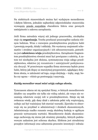 UMYSŁ LIDERA – darmowy fragment – Złote Myśli
                                                                          ● str. 9
Iwona Majewska-Opiełka



Na niektórych stanowiskach można być wydajnym menedżerem
i słabym liderem, jednakże najbardziej odpowiedzialne stanowiska
wymagają przede wszystkim charakteru lidera oraz pewnych
umiejętności z zakresu zarządzania.

Jeśli firma zatrudnia więcej niż jednego pracownika, niezbędna
staje się organizacja. Trzeba przekazać poszczególne zadania róż-
nym ludziom. Wraz z rozwojem przedsiębiorstwa przybywa ludzi
i powstają zespoły, działy i oddziały. Nie wystarczy znajomość sche-
matów i struktur organizacyjnych i ich odwzorowywanie, potrzeb-
na jest całościowa wizja przedsiębiorstwa. Zarządzanie fragmen-
tem przedsiębiorstwa również musi być powiązane z całością. A za-
tem też niezbędna jest złożona, systematyczna wizja całego przed-
siębiorstwa, właściwe jej rozumienie i umiejętność podejmowa-
nia decyzji. W przeciwnym wypadku firma sterowana będzie przez
ludzi, którzy jak ślepcy ze starożytnej przypowieści, oglądający doty-
kiem słonia, w zależności od tego, czego dotykają – trąby, nogi, bo-
ku czy ogona – różnie go postrzegają i nazywają.

Każdy menedżer musi mieć wizję całego słonia.

Tymczasem zdarza mi się spotykać firmy, w których menedżerowie
działów czy zespołów nie tylko nie widzą całości, ale wręcz nie ro-
zumieją właściwie swojej roli w przedsiębiorstwie. Dzieje się tak
zwłaszcza wtedy, gdy dany dział z założenia pełni rolę wspierającą,
usiłuje zaś być ważniejszy lub stawiać warunki. Zjawisko to obser-
wuje się na przykład w administracji i działach ekonomicznych.
Administracja rzadko rozumie swoją służebną funkcję w ogólnym
procesie wytwarzania wartości. Menedżerowie działu ekonomicz-
nego zachowują się nieraz jak strażnicy pieniędzy, których podsta-
wowym zadaniem jest ochrona skarbca. Efektem jest utrudniony
przepływ informacji oraz zaburzenia procesów inwestycji i wdraża-

          Copyright by Wydawnictwo Złote Myśli & Iwona Majewska-Opiełka
 
