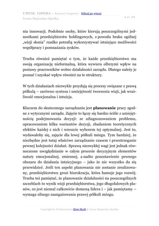 UMYSŁ LIDERA – darmowy fragment – kliknij po więcej
                                                                           ● str. 10
Iwona Majewska-Opiełka



nia innowacji. Podobnie osoby, które kierują poszczególnymi jed-
nostkami przedsiębiorstw holdingowych, z powodu braku ogólnej
„wizji słonia” rzadko potrafią wykorzystywać istniejące możliwości
współpracy i pomnażania zysków.

Trzeba również pamiętać o tym, że każde przedsiębiorstwo ma
swoją organizację nieformalną, która wywiera olbrzymi wpływ na
postawy pracowników wobec działalności zarządu. Dlatego należy je
poznać i uzyskać wpływ również na te struktury.

W tych działaniach niezwykle przydają się procesy związane z prawą
półkulą – zarówno synteza i umiejętność tworzenia wizji, jak wraż-
liwość emocjonalna i intuicja.

Kluczem do skutecznego zarządzania jest planowanie pracy zgod-
ne z wytycznymi zarządu. Zajęcie to łączy się bardzo ściśle z umiejęt-
nością podejmowania decyzji: ze zdiagnozowaniem problemu,
opracowaniem kilku wariantów decyzji, zbadaniem teoretycznych
efektów każdej z nich i wreszcie wyborem tej optymalnej. Jest to,
wydawałoby się, zajęcie dla lewej półkuli mózgu. Tym bardziej, że
niezbędne jest tutaj właściwe zarządzanie czasem i przestrzeganie
pewnej kolejności działań. Sprawą niezwykłej wagi jest jednak rów-
noczesne uwzględnianie w całym procesie decyzyjnym elementów
natury emocjonalnej, zmiennej, a nadto pozostawienie pewnego
obszaru do działania intuicyjnego – jako że nie wszystko da się
przewidzieć. Jeśli ten aspekt planowania nie zostanie zrealizowa-
ny, przedsiębiorstwu grozi biurokracja, która hamuje jego rozwój.
Trzeba też pamiętać, że planowanie działalności na poszczególnych
szczeblach to wynik wizji przedsiębiorstwa, jego długofalowych pla-
nów, co jest niemal całkowicie domeną lidera i – jak pamiętamy –
wymaga silnego zaangażowania prawej półkuli mózgu.


           Copyright by Wydawnictwo Złote Myśli & Iwona Majewska-Opiełka
 