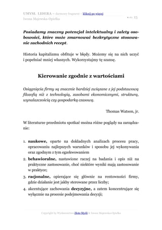 UMYSŁ LIDERA – darmowy fragment – kliknij po więcej
                                                                           ● str. 15
Iwona Majewska-Opiełka



Posiadamy znaczny potencjał intelektualny i zalety oso-
bowości, które może zmarnować bezkrytyczne stosowa-
nie zachodnich recept.

Historia kapitalizmu obfituje w błędy. Możemy się na nich uczyć
i popełniać mniej własnych. Wykorzystajmy tę szansę.



         Kierowanie zgodnie z wartościami

Osiągnięcia firmy są znacznie bardziej związane z jej podstawową
filozofią niż z technologią, zasobami ekonomicznymi, strukturą,
wynalazczością czy gospodarką czasową.

                                                            Thomas Watson, jr.

W literaturze przedmiotu spotkać można różne poglądy na zarządza-
nie:


1. naukowe, oparte na dokładnych analizach procesu pracy,
   opracowaniu najlepszych warunków i sposobu jej wykonywania
   oraz zgodnym z tym egzekwowaniem
2. behawioralne, nastawione raczej na badania i opis niż na
   praktyczne zastosowanie, choć niektóre wyniki mają zastosowanie
   w praktyce;
3. racjonalne, opierające się głównie na rentowności firmy,
   gdzie działanie jest jakby sterowane przez liczby;
4. akcentujące zachowania decyzyjne, a zatem koncentrujące się
   wyłącznie na procesie podejmowania decyzji;



           Copyright by Wydawnictwo Złote Myśli & Iwona Majewska-Opiełka
 