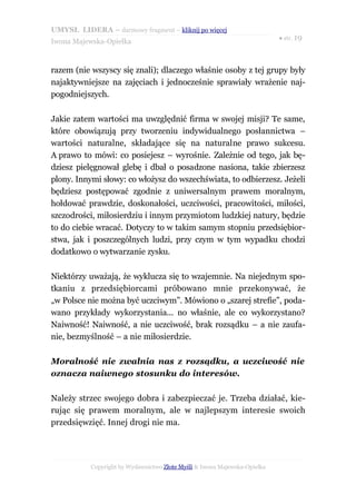 UMYSŁ LIDERA – darmowy fragment – kliknij po więcej
                                                                           ● str. 19
Iwona Majewska-Opiełka



razem (nie wszyscy się znali); dlaczego właśnie osoby z tej grupy były
najaktywniejsze na zajęciach i jednocześnie sprawiały wrażenie naj-
pogodniejszych.

Jakie zatem wartości ma uwzględnić firma w swojej misji? Te same,
które obowiązują przy tworzeniu indywidualnego posłannictwa –
wartości naturalne, składające się na naturalne prawo sukcesu.
A prawo to mówi: co posiejesz – wyrośnie. Zależnie od tego, jak bę-
dziesz pielęgnował glebę i dbał o posadzone nasiona, takie zbierzesz
plony. Innymi słowy: co włożysz do wszechświata, to odbierzesz. Jeżeli
będziesz postępować zgodnie z uniwersalnym prawem moralnym,
hołdować prawdzie, doskonałości, uczciwości, pracowitości, miłości,
szczodrości, miłosierdziu i innym przymiotom ludzkiej natury, będzie
to do ciebie wracać. Dotyczy to w takim samym stopniu przedsiębior-
stwa, jak i poszczególnych ludzi, przy czym w tym wypadku chodzi
dodatkowo o wytwarzanie zysku.

Niektórzy uważają, że wyklucza się to wzajemnie. Na niejednym spo-
tkaniu z przedsiębiorcami próbowano mnie przekonywać, że
„w Polsce nie można być uczciwym”. Mówiono o „szarej strefie”, poda-
wano przykłady wykorzystania... no właśnie, ale co wykorzystano?
Naiwność! Naiwność, a nie uczciwość, brak rozsądku – a nie zaufa-
nie, bezmyślność – a nie miłosierdzie.

Moralność nie zwalnia nas z rozsądku, a uczciwość nie
oznacza naiwnego stosunku do interesów.

Należy strzec swojego dobra i zabezpieczać je. Trzeba działać, kie-
rując się prawem moralnym, ale w najlepszym interesie swoich
przedsięwzięć. Innej drogi nie ma.




           Copyright by Wydawnictwo Złote Myśli & Iwona Majewska-Opiełka
 