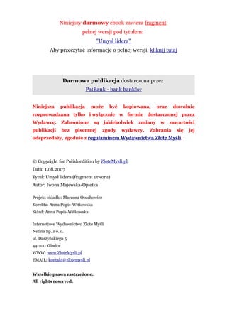 Niniejszy darmowy ebook zawiera fragment
                         pełnej wersji pod tytułem:
                                 "Umysł lidera"
          Aby przeczytać informacje o pełnej wersji, kliknij tutaj




                 Darmowa publikacja dostarczona przez
                             PatBank - bank banków


Niniejsza       publikacja     może     być   kopiowana,      oraz    dowolnie
rozprowadzana tylko i wyłącznie w formie dostarczonej przez
Wydawcę.         Zabronione     są    jakiekolwiek   zmiany    w     zawartości
publikacji       bez   pisemnej       zgody   wydawcy.   Zabrania      się   jej
odsprzedaży, zgodnie z regulaminem Wydawnictwa Złote Myśli.




© Copyright for Polish edition by ZloteMysli.pl
Data: 1.08.2007
Tytuł: Umysł lidera (fragment utworu)
Autor: Iwona Majewska-Opiełka

Projekt okładki: Marzena Osuchowicz
Korekta: Anna Popis-Witkowska
Skład: Anna Popis-Witkowska

Internetowe Wydawnictwo Złote Myśli
Netina Sp. z o. o.
ul. Daszyńskiego 5
44-100 Gliwice
WWW: www.ZloteMysli.pl
EMAIL: kontakt@zlotemysli.pl


Wszelkie prawa zastrzeżone.
All rights reserved.
 