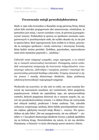 UMYSŁ LIDERA – darmowy fragment – kliknij po więcej
                                                                           ● str. 20
Iwona Majewska-Opiełka



       Tworzenie misji przedsiębiorstwa

Kiedy w 1991 roku tworzyłam w Kanadzie swoją pierwszą firmę, której
celem było szerokie propagowanie idei samorozwoju, wiedziałam, że
potrzebna jest misja, i nawet czytałam o tym, że powinni ją przygoto-
wywać wszyscy. Podniosłam tę sprawę na spotkaniu szesnastu zaan-
gażowanych w przedsięwzięcie osób, ale szybko okazało się, że nie jest
to sprawa łatwa. Ktoś zaproponował, bym zrobiła to w domu, przynio-
sła na następne spotkanie i wtedy omówimy i stworzymy formułę,
którą będzie można powielać. Zrobiłam, przyniosłam, wprowadzono
może dwie nieistotne poprawki i... mieliśmy :

Człowiek może osiągnąć wszystko, czego zapragnie, a co mieści
się w ramach uniwersalnej moralności. Pomagamy zatem wzbu-
dzić wewnętrzną motywację do tworzenia indywidualnie rozu-
mianego sukcesu, dobrobytu i szczęścia; poznać i rozwinąć nie-
powtarzalny potencjał każdego człowieka. Uczymy stosować w ży-
ciu prawa i zasady skutecznego działania, dając podstawy
właściwej komunikacji i najwyższych osiągnięć.

Wydawało się oczywiste, że aby móc to robić, my sami musimy kie-
rować się nauczanymi zasadami, żyć wartościami, które pragniemy
popularyzować. Jednak nie zapisaliśmy tego, nie sprecyzowaliśmy
wartości, którymi pragniemy kierować się w naszym zespole, ba, na-
wet nie przedyskutowaliśmy tematu, i w efekcie firma nie wytrzymała
tarć różnych ambicji, przekonań i braku zaufania. Tak, zabrakło
zwłaszcza wzajemnego zaufania, które byłoby prawdopodobnie znacz-
nie większe, gdybyśmy tworzyli misję dłużej i... wszyscy. Nie spraw-
dziłam się jako lider! „Nie ma zaangażowania, nie ma oddania” – czy-
tałam w 7 nawykach skutecznego działania Coveya, a jednak zgodziłam
się na krótszą drogę. Dowiedziałam się zatem, że nie ma skrótów.
Pamiętamy, w biznesie i w życiu obowiązuje prawo zasiewu i zbioru.

           Copyright by Wydawnictwo Złote Myśli & Iwona Majewska-Opiełka
 