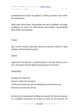 UMYSŁ LIDERA – darmowy fragment – kliknij po więcej
                                                                           ● str. 25
Iwona Majewska-Opiełka



przedsiębiorstwa, która by piękniej i trafniej wyrażała moje osobi-
ste przekonania.


Misje mają różną formę. Przytoczyłam już cztery przykłady, oto piąty,
znajdujący się nawet na wizytówkach pracowników amerykańskiej
firmy DATA-Link Systems:




WIZJA


Być szeroko znanym głównym dostawcą systemu software i jego
obsługi w firmach hipotecznych.


MISJA


Zapewniać rozwiązania o wysokiej jakości i tworzyć istotne warto-
ści w dziedzinie hipotek dzięki automatyzacji i serwisowi.


WARTOŚCI


Postępować właściwie.
Dawać z siebie jak najwięcej.
Traktować innych tak, jak chcielibyśmy, by traktowano nas.
Kierować się interesem firmy.



Istotne jest, by postępować według tych ustaleń, by były one dostęp-
ne w każdym momencie, by można się było na nie powołać, by

           Copyright by Wydawnictwo Złote Myśli & Iwona Majewska-Opiełka
 
