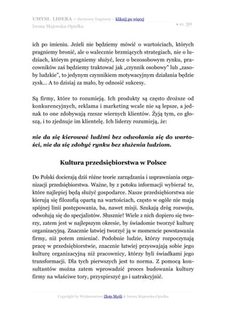 UMYSŁ LIDERA – darmowy fragment – kliknij po więcej
                                                                           ● str. 30
Iwona Majewska-Opiełka



ich po imieniu. Jeżeli nie będziemy mówić o wartościach, których
pragniemy bronić, ale o walecznie brzmiących strategiach, nie o lu-
dziach, którym pragniemy służyć, lecz o bezosobowym rynku, pra-
cowników zaś będziemy traktować jak „czynnik osobowy” lub „zaso-
by ludzkie”, to jedynym czynnikiem motywacyjnym działania będzie
zysk... A to dzisiaj za mało, by odnosić sukcesy.

Są firmy, które to rozumieją. Ich produkty są często droższe od
konkurencyjnych, reklama i marketing wcale nie są lepsze, a jed-
nak to one zdobywają rzesze wiernych klientów. Żyją tym, co gło-
szą, i to zjednuje im klientelę. Ich liderzy rozumieją, że:

nie da się kierować ludźmi bez odwołania się do warto-
ści, nie da się zdobyć rynku bez służenia ludziom.


            Kultura przedsiębiorstwa w Polsce

Do Polski docierają dziś różne teorie zarządzania i usprawniania orga-
nizacji przedsiębiorstwa. Ważne, by z potoku informacji wybierać te,
które najlepiej będą służyć gospodarce. Nasze przedsiębiorstwa nie
kierują się filozofią opartą na wartościach, często w ogóle nie mają
spójnej linii postępowania, ba, nawet misji. Szukają dróg rozwoju,
odwołują się do specjalistów. Słusznie! Wiele z nich dopiero się two-
rzy, zatem jest w najlepszym okresie, by świadomie tworzyć kulturę
organizacyjną. Znacznie łatwiej tworzyć ją w momencie powstawania
firmy, niż potem zmieniać. Podobnie ludzie, którzy rozpoczynają
pracę w przedsiębiorstwie, znacznie łatwiej przyswajają sobie jego
kulturę organizacyjną niż pracownicy, którzy byli świadkami jego
transformacji. Dla tych pierwszych jest to norma. Z pomocą kon-
sultantów można zatem wprowadzić proces budowania kultury
firmy na właściwe tory, przyspieszyć go i uatrakcyjnić.


           Copyright by Wydawnictwo Złote Myśli & Iwona Majewska-Opiełka
 