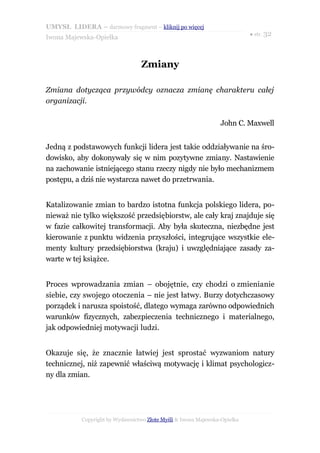 UMYSŁ LIDERA – darmowy fragment – kliknij po więcej
                                                                           ● str. 32
Iwona Majewska-Opiełka



                                  Zmiany

Zmiana dotycząca przywódcy oznacza zmianę charakteru całej
organizacji.

                                                                John C. Maxwell


Jedną z podstawowych funkcji lidera jest takie oddziaływanie na śro-
dowisko, aby dokonywały się w nim pozytywne zmiany. Nastawienie
na zachowanie istniejącego stanu rzeczy nigdy nie było mechanizmem
postępu, a dziś nie wystarcza nawet do przetrwania.


Katalizowanie zmian to bardzo istotna funkcja polskiego lidera, po-
nieważ nie tylko większość przedsiębiorstw, ale cały kraj znajduje się
w fazie całkowitej transformacji. Aby była skuteczna, niezbędne jest
kierowanie z punktu widzenia przyszłości, integrujące wszystkie ele-
menty kultury przedsiębiorstwa (kraju) i uwzględniające zasady za-
warte w tej książce.


Proces wprowadzania zmian – obojętnie, czy chodzi o zmienianie
siebie, czy swojego otoczenia – nie jest łatwy. Burzy dotychczasowy
porządek i narusza spoistość, dlatego wymaga zarówno odpowiednich
warunków fizycznych, zabezpieczenia technicznego i materialnego,
jak odpowiedniej motywacji ludzi.


Okazuje się, że znacznie łatwiej jest sprostać wyzwaniom natury
technicznej, niż zapewnić właściwą motywację i klimat psychologicz-
ny dla zmian.




           Copyright by Wydawnictwo Złote Myśli & Iwona Majewska-Opiełka
 