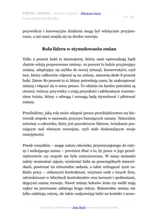 UMYSŁ LIDERA – darmowy fragment – kliknij po więcej
                                                                           ● str. 35
Iwona Majewska-Opiełka



przywódcze i innowacyjne działania mogą być wdzięcznie przyjmo-
wane, a oni sami znajdą się na drodze rozwoju.


            Rola lidera w stymulowaniu zmian

Tylko 2 procent ludzi to innowatorzy, którzy sami wprowadzają bądź
chętnie witają proponowane zmiany; 10 procent to ludzie przyjmujący
zmiany, adaptujący się szybko do nowej sytuacji; konserwatyści, czyli
tacy, którzy całkowicie odporni są na zmiany, stanowią około 8 procent
ludzi. Zatem 80 procent to ci, którzy potrzebują czasu, by zaakceptować
zmianę i włączyć się w nowy proces. To właśnie im bardzo potrzebni są
otwarci, twórczy przywódcy z wizją przyszłości i adekwatnym rozumie-
niem świata, którzy z odwagą i rozwagą będą stymulować i pilotować
zmiany.

Prześledźmy, jaką rolę może odegrać prezes przedsiębiorstwa czy kie-
rownik zespołu w usuwaniu przyczyn hamujących zmiany. Naturalnie
mówimy o człowieku, który jest prawdziwym liderem, świadomie pra-
cującym nad własnym rozwojem, czyli stale doskonalącym swoje
umiejętności.

Przede wszystkim – znając naturę człowieka, przyzwyczajonego do ruty-
ny i unikającego zmian – powinien dbać o to, by praca w jego przed-
siębiorstwie czy zespole nie była zrutynizowana. W miarę możności
należy urozmaicać zajęcia, wymieniać ludzi na poszczególnych stanowi-
skach, powierzać im różnorodne zadania, a także wzbogacać życie za-
kładu pracy – ciekawymi kontraktami, wizytami osób z innych firm,
odwiedzinami w fabrykach kontrahentów oraz kursami i spotkaniami,
dającymi szansę rozwoju. Nawet zmiany kolorów ścian czy mebli mają
wpływ na przerwanie zaklętego kręgu rutyny. Różnorodne zmiany nie
tylko osłabiają rutynę, ale także uodporniają ludzi na kontakt z nowo-


           Copyright by Wydawnictwo Złote Myśli & Iwona Majewska-Opiełka
 