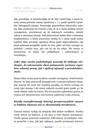 UMYSŁ LIDERA – darmowy fragment – kliknij po więcej
                                                                           ● str. 36
Iwona Majewska-Opiełka



ścią, powodując, że przyzwyczajają się do niej i mniej boją, a zatem ła-
twiej znoszą poważne zmiany (porównaj 1. i 2. punkt spośród czynni-
ków hamujących zmiany). Powierzając pracownikom różnorodne zada-
nia, lider przekonuje ich również o tym, że są w stanie podołać nowym
wymaganiom, przystosować się do zmiennych warunków, odnieść
sukces w nieznanej sytuacji. Jeśli jednocześnie będzie dbać o atmosferę
bezpieczeństwa, w której pracownicy wiedzą, że w czasie nauki można
popełnić błąd, poważnie ograniczy obawę przed niepowodzeniem. Lęk
przed zmianami szczególnie nasila się tam, gdzie od ludzi wymaga się
perfekcji i stosuje kary, gdy coś im się nie udaje. Nie znaczy to
bynajmniej, że należy być pobłażliwym i zadowolonym ze
wszystkiego.

Lider daje swoim podwładnym powody do lekkiego nie-
dosytu, do odczuwania chęci polepszania zarówno wyni-
ków własnej pracy, jak i ogólnej sytuacji w przedsiębior-
stwie.

Stawia także swoim pracownikom wysokie wymagania. Jeżeli bowiem
chcemy, by dany pracownik pomagał nam w przeprowadzaniu zmian,
jego pozycja nie może być wygodną posadką, na której wymaga się
wciąż tego samego i nie stawia żadnych wyzwań (patrz punkt 4.), bo
wtedy właśnie rodzi się rutyna. Nie bez powodu najbardziej oporna na
zmiany jest administracja, tam bowiem najłatwiej o taką sytuację.

Każdą transformację łatwiej przeprowadzić nawet
w lekkim chaosie niż w skostniałej strukturze.

Czasami zmiany wydają się okupione zbyt dużym wysiłkiem. Trudno
wtedy dziwić się ludziom, iż nie chcą w nich chętnie uczestniczyć.
Trzeba sprawę ponownie rozpatrzyć. Jeśli zmiany są niezbędne, nale-
ży pomyśleć o tym, jaki jest najlepszy sposób powiązania interesu

           Copyright by Wydawnictwo Złote Myśli & Iwona Majewska-Opiełka
 