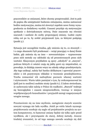 UMYSŁ LIDERA – darmowy fragment – kliknij po więcej
                                                                           ● str. 37
Iwona Majewska-Opiełka



pracowników ze zmianami, które chcemy przeprowadzić. Jest tu pole
do popisu dla umiejętności budzenia entuzjazmu, można zastosować
bodźce motywacyjne, można też stworzyć zupełnie nowe formy wyna-
grodzenia za dodatkowy wysiłek. Czasami przydaje się motywacyjne
spotkanie z doświadczonym mówcą. Duże znaczenie ma również
szacunek i zaufanie do osoby proponującej zmiany. Ludzie często
robią coś po to, by zrobić przyjemność tym, za którymi podążają
(punkt 5.).

Sytuacja jest szczególnie trudna, gdy zmienia się to, co stworzyli –
i o czego słuszności byli przekonani – wciąż pracujący w danej firmie
ludzie, gdy zmienia się na inne – nowocześniejsze – wypracowane
przez nich metody czy odchodzi się od prezentowanych przez nich
wartości. Klasycznym przykładem są spory „młodych” ze „starymi”,
podczas których ci ostatni czują się jakby gorsi czy niepotrzebni, co
powoduje, że działają czasem wręcz na szkodę całego przedsięwzięcia.
Aby tego uniknąć, należy być bardzo delikatnym i upewniać pracow-
ników o ich pozytywnym wkładzie w tworzenie przedsiębiorstwa.
Trzeba wzmacniać ich nadwątlone poczucie własnej wartości
i użyteczności. Warto także pamiętać o tym, by zrekompensować im
(jeśli jest to możliwe) osobiste straty (punkt 6.). Z żalem stwierdzam,
że zachowania takie należą w Polsce do rzadkości. „Starych” traktuje
się bezwzględnie i czasem niesprawiedliwie, tworząc w miejsce
współpracujących konsultantów i przyjaciół szeregi rozgoryczonych
wrogów nowego.

Przestawienie się na inne myślenie, zastąpienie starych wzorców
nowymi wymaga nie lada wysiłku. Jeżeli po wielu latach ręcznego
projektowania oczekuje się nagle od projektantów przejścia na sys-
tem komputerowy, to hamować zmiany będzie nie tylko opór przed
wysiłkiem, ale i przywiązanie do starej, dobrej metody. Jeszcze
trudniej zrozumieć, że od tego samego zawodu oczekuje się dziś

           Copyright by Wydawnictwo Złote Myśli & Iwona Majewska-Opiełka
 