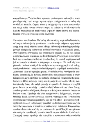 UMYSŁ LIDERA – darmowy fragment – kliknij po więcej
                                                                           ● str. 38
Iwona Majewska-Opiełka



czegoś innego. Tutaj zmiana sposobu postrzegania sytuacji – nowe
paradygmaty, czyli mapy wyznaczające postępowanie – rodzą się
w wielkim trudzie. Często zresztą zmagający się z tym pracownicy
nie zdają sobie nawet sprawy z tego, co dzieje się w ich umysłach
i jak to rzutuje na ich zachowanie w pracy. Stare nawyki nie pozwa-
lają im przyjąć nowego sposobu myślenia.

Pamiętam seminarium dla kadry kierowniczej w przedsiębiorstwie,
w którym dokonuje się gruntowna transformacja związana z prywaty-
zacją. Przy okazji zajęć na temat obiegu informacji w firmie grupa księ-
gowych zaczęła się skarżyć na niedoinformowanie w zakładzie pracy.
Przy bliższym przyjrzeniu się problemowi okazało się, że nie chodzi
o informację, ale o zaufanie do tej informacji. Pracownicy ci wyraźnie
bali się, że zostaną zwolnieni, tym bardziej że zakład współpracował
już w ramach kontraktu z księgowym z zewnątrz. Nie czuli się bez-
piecznie i mimo że oficjalnie nie było mowy o rezygnacji z ich usług,
sami produkowali i rozpowszechniali pogłoski o rychłych zwolnieniach.
Atmosfera taka nie sprzyjała pracy. W trakcie próby rozwiązania pro-
blemu okazało się, że dyrekcja rzeczywiście nie jest zadowolona z pracy
księgowych, gdyż nie tylko nie potrafią obsługiwać programów kompu-
terowych, które ułatwiają pracę, zmniejszają liczbę błędów i lepiej sys-
tematyzują dane, ale wciąż pracują w sposób, do jakiego przywykli
przez lata – zaciemniają i „udoskonalają” ekonomiczny obraz firmy,
zamiast przedstawiać jasne, dostępne w każdym momencie i rzetelne
bieżące dane. Dyrekcja nie chce rezygnować z księgowych, ale po-
trzebuje ludzi, którzy sprostają nowym wymaganiom. Tymczasem
obecni księgowi hamują zmiany, a co za tym idzie – postęp w przed-
siębiorstwie. Jest to klasyczny przykład trudności w przyjęciu nowych
wzorców połączony z brakiem proaktywnego działania. Pracownicy,
zamiast skoncentrować się na podnoszeniu kwalifikacji i akceptowa-
niu nowych oczekiwań, koncentrowali się na użalaniu i plotkach.
Z drugiej strony, dyrekcja nie pomyślała o stworzeniu odpowiednich

           Copyright by Wydawnictwo Złote Myśli & Iwona Majewska-Opiełka
 