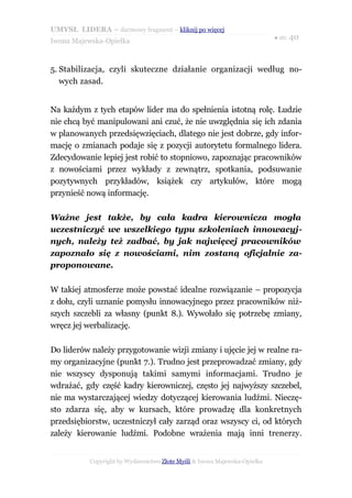UMYSŁ LIDERA – darmowy fragment – kliknij po więcej
                                                                           ● str. 40
Iwona Majewska-Opiełka



5. Stabilizacja, czyli skuteczne działanie organizacji według no-
   wych zasad.


Na każdym z tych etapów lider ma do spełnienia istotną rolę. Ludzie
nie chcą być manipulowani ani czuć, że nie uwzględnia się ich zdania
w planowanych przedsięwzięciach, dlatego nie jest dobrze, gdy infor-
mację o zmianach podaje się z pozycji autorytetu formalnego lidera.
Zdecydowanie lepiej jest robić to stopniowo, zapoznając pracowników
z nowościami przez wykłady z zewnątrz, spotkania, podsuwanie
pozytywnych przykładów, książek czy artykułów, które mogą
przynieść nową informację.

Ważne jest także, by cała kadra kierownicza mogła
uczestniczyć we wszelkiego typu szkoleniach innowacyj-
nych, należy też zadbać, by jak najwięcej pracowników
zapoznało się z nowościami, nim zostaną oficjalnie za-
proponowane.

W takiej atmosferze może powstać idealne rozwiązanie – propozycja
z dołu, czyli uznanie pomysłu innowacyjnego przez pracowników niż-
szych szczebli za własny (punkt 8.). Wywołało się potrzebę zmiany,
wręcz jej werbalizację.

Do liderów należy przygotowanie wizji zmiany i ujęcie jej w realne ra-
my organizacyjne (punkt 7.). Trudno jest przeprowadzać zmiany, gdy
nie wszyscy dysponują takimi samymi informacjami. Trudno je
wdrażać, gdy część kadry kierowniczej, często jej najwyższy szczebel,
nie ma wystarczającej wiedzy dotyczącej kierowania ludźmi. Nieczę-
sto zdarza się, aby w kursach, które prowadzę dla konkretnych
przedsiębiorstw, uczestniczył cały zarząd oraz wszyscy ci, od których
zależy kierowanie ludźmi. Podobne wrażenia mają inni trenerzy.


           Copyright by Wydawnictwo Złote Myśli & Iwona Majewska-Opiełka
 