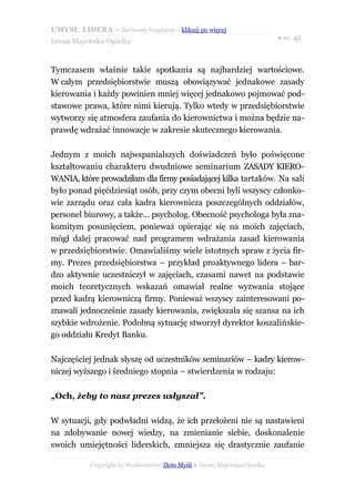 UMYSŁ LIDERA – darmowy fragment – kliknij po więcej
                                                                           ● str. 41
Iwona Majewska-Opiełka



Tymczasem właśnie takie spotkania są najbardziej wartościowe.
W całym przedsiębiorstwie muszą obowiązywać jednakowe zasady
kierowania i każdy powinien mniej więcej jednakowo pojmować pod-
stawowe prawa, które nimi kierują. Tylko wtedy w przedsiębiorstwie
wytworzy się atmosfera zaufania do kierownictwa i można będzie na-
prawdę wdrażać innowacje w zakresie skutecznego kierowania.

Jednym z moich najwspanialszych doświadczeń było poświęcone
kształtowaniu charakteru dwudniowe seminarium ZASADY KIERO-
WANIA, które prowadziłam dla firmy posiadającej kilka tartaków. Na sali
było ponad pięćdziesiąt osób, przy czym obecni byli wszyscy członko-
wie zarządu oraz cała kadra kierownicza poszczególnych oddziałów,
personel biurowy, a także... psycholog. Obecność psychologa była zna-
komitym posunięciem, ponieważ opierając się na moich zajęciach,
mógł dalej pracować nad programem wdrażania zasad kierowania
w przedsiębiorstwie. Omawialiśmy wiele istotnych spraw z życia fir-
my. Prezes przedsiębiorstwa – przykład proaktywnego lidera – bar-
dzo aktywnie uczestniczył w zajęciach, czasami nawet na podstawie
moich teoretycznych wskazań omawiał realne wyzwania stojące
przed kadrą kierowniczą firmy. Ponieważ wszyscy zainteresowani po-
znawali jednocześnie zasady kierowania, zwiększała się szansa na ich
szybkie wdrożenie. Podobną sytuację stworzył dyrektor koszalińskie-
go oddziału Kredyt Banku.

Najczęściej jednak słyszę od uczestników seminariów – kadry kierow-
niczej wyższego i średniego stopnia – stwierdzenia w rodzaju:

„Och, żeby to nasz prezes usłyszał”.

W sytuacji, gdy podwładni widzą, że ich przełożeni nie są nastawieni
na zdobywanie nowej wiedzy, na zmienianie siebie, doskonalenie
swoich umiejętności liderskich, zmniejsza się drastycznie zaufanie

           Copyright by Wydawnictwo Złote Myśli & Iwona Majewska-Opiełka
 