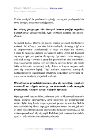 UMYSŁ LIDERA – darmowy fragment – kliknij po więcej
                                                                           ● str. 45
Iwona Majewska-Opiełka



Trzeba pamiętać, że prośba o akceptację zmiany jest prośbą o dodat-
kową energię, a czasem o umiejętności.

Im więcej przyczyn, dla których warto podjąć wysiłek
i uruchomić umiejętności, tym większa szansa na powo-
dzenie.

Są jednak ludzie, którym po prostu brakuje pewnych konkretnych
zdolności lub którzy, z powodów intelektualnych, nie mogą pojąć sen-
su proponowanej transformacji; ci mogą się nigdy nie zmienić,
a przez to hamować dążenie do ważnych celów. Jeżeli ich bierność
czy wręcz opór jest groźny dla sprawy, być może trzeba zrezygno-
wać z ich usług – zwolnić z pracy lub przenieść na inne stanowisko.
Takie załatwienie sprawy leży nie tylko w interesie firmy, ale często
także w interesie zwalnianej osoby, która na innym miejscu może
czuć się znaczenie lepiej. Tego rodzaju posunięcia należą do
najtrudniejszych i najbardziej przykrych elementów kierowania fir-
mą, czasem nie da się ich jednak uniknąć.

Współczesne przedsiębiorstwo, aby się rozwijać, musi się
nastawić na ciągłe zmiany, na tworzenie stale nowych
produktów, nowych usług, nowych rynków.

Wymaga to od pracowników, zwłaszcza tych na kluczowych stanowi-
skach, postawy innowacyjnej, czyli gotowości do podejmowania
zmian. Tylko tacy ludzie mogą zajmować pewne stanowiska. Należy
stwarzać właściwy klimat i sprzyjać takim postawom. Jednak, jak mó-
wi stare powiedzenie: można doprowadzić konia do wodopoju, ale nie
można spowodować, aby się napił. Podobnie jest z naszymi podwład-
nymi – to do nich ostatecznie należy decyzja.




           Copyright by Wydawnictwo Złote Myśli & Iwona Majewska-Opiełka
 