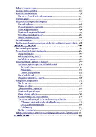 Tylko wygrana-wygrana..................................................................................231
  Poczucie bezpieczeństwa.................................................................................235
  Poczucie bezpieczeństwa.................................................................................239
    Kto nie ryzykuje, ten nie pije szampana.....................................................243
  Warunki pracy.................................................................................................244
  Motywowanie do pracy i współpracy..............................................................247
    Poczucie sukcesu.........................................................................................248
    Poczucie znaczenia i uznania......................................................................252
    Praca mająca znaczenie..............................................................................256
    Powierzanie odpowiedzialności..................................................................261
    Gratyfikacyjna rola pieniędzy.....................................................................264
    Wzbudzanie entuzjazmu.............................................................................268
  Związki zawodowe...........................................................................................272
  Punkty sprawdzające przyswojoną wiedzę i jej praktyczne wykorzystanie. .278
LIDER W DZIAŁANIU...................................................................280
  Przesunięcie paradygmatu..............................................................................281
  Nowy stosunek do pracy i działania...............................................................284
    Pracę trzeba lubić........................................................................................287
    Odmitologizowany Zachód.........................................................................291
    A właśnie, że można....................................................................................295
  Podświadomość – partner w biznesie.............................................................297
    Świadome wykorzystywanie podświadomości..........................................300
       Burza mózgów.........................................................................................301
       Wizualizacja............................................................................................302
       Uczenie przyspieszone...........................................................................303
    Rozwijanie intuicji......................................................................................305
    Programowanie siebie i innych..................................................................308
  Zarządzanie sobą w czasie...............................................................................315
    Nie ile, ale co................................................................................................316
    Ważne czy pilne...........................................................................................319
    Życie zawodowe i prywatne........................................................................322
    Powierzanie pracy innym...........................................................................324
    Praca w kręgu wpływu................................................................................326
    Całościowa troska o swoje istnienie...........................................................329
    Tworzenie biologicznych podstaw skutecznego działania.........................333
       Wykorzystywanie potencjału intelektualnego.......................................336
       Troska o życie emocjonalne...................................................................340
       Coś dla duszy..........................................................................................343
    Kartka z terminarza.....................................................................................347
  Pytania sprawdzające przyswojoną wiedzę i jej praktyczne wykorzystanie..354
ZAKOŃCZENIE..............................................................................355
 