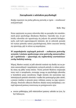 UMYSŁ LIDERA – darmowy fragment – kliknij po więcej
                                                                           ● str. 51
Iwona Majewska-Opiełka



            Zarządzanie z udziałem psychologii

Każdy organizm ma jedną główną potrzebę w życiu – zrealizować
swój potencjał.

                                                                       Rollo May

Nowe spojrzenie na pracę człowieka dały na początku lat czterdzie-
stych prace psychologa Abrahama Maslowa. Ujawniły one, że po-
trzeby człowieka nie ograniczają się jedynie do potrzeb biologicz-
nych, czyli tych zapewniających istnienie, ale że człowiek posiada
też wyższe potrzeby natury psychologicznej, które znacznie łatwiej
się ujawniają, gdy te niższe są zaspokojone.

W zaspokajaniu wyższych potrzeb – zwłaszcza potrzeby
uznania i statusu społecznego oraz potrzeby samorealiza-
cji i spełnienia – ujawniają się najbardziej wartościowe
cechy ludzkiej natury.

Więcej, Maslow uważał, że jeśli człowiek wzniesie się choćby raz na po-
ziom samorealizacji i zaspokojenia wyższych potrzeb, to niższe potrze-
by staną się jakby mniej istotne. Teoria potrzeb Masłowa rozpoczęła
nowy nurt w zarządzaniu, zwracając uwagę na psychologię człowieka
w kontekście pracy zawodowej. Ciągle niestety nie zauważano naj-
istotniejszych potrzeb człowieka i rzadko kto postrzegał go jako całość,
a jeszcze rzadziej w procesie pracy widziano szansę na jego samore-
alizację. Doniosłe odkrycia Masłowa służyły raczej manipulacji, a za-
rząd zajmował postawę wzorowaną na postępowaniu ojca:


●   mocno pobłażającą, jeśli właścicielowi postawy zależało na tym, by
    być lubianym;


           Copyright by Wydawnictwo Złote Myśli & Iwona Majewska-Opiełka
 