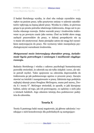 UMYSŁ LIDERA – darmowy fragment – kliknij po więcej
                                                                           ● str. 53
Iwona Majewska-Opiełka



Z badań Hertzberga wynika, że choć oba rodzaje czynników mają
wpływ na poziom pracy, tylko pozytywne zmiany w zakresie satysfak-
torów wpływają na lepszą jakość pracy. Wynika to z faktu, że pierwsza
grupa to po prostu potrzeba właściwego traktowania, druga zaś to po-
trzeba własnego rozwoju. Dobre warunki pracy i środowiska trakto-
wane są po pewnym czasie jako norma. Choć na krótki okres mogą
zachęcić pracowników do pracy, w dalszej perspektywie nie są
w stanie ich zmotywować. Same pieniądze zatem nie mogą być czynni-
kiem motywującym do pracy. Nie wystarczy także manipulacja psy-
chologicznymi warunkami środowiska.

Motywować może interesujący charakter pracy, świado-
mość bycia potrzebnym i cenionym i możliwość ciągłego
rozwoju.

Badania Hertzberga i wiedza z zakresu psychologii humanistycznej
pozwoliły stwierdzić, że człowiek ma nie tylko żołądek i serce, ale tak-
że potrafi myśleć. Takie spojrzenie na człowieka doprowadziło do
traktowania go jak podstawowego ogniwa w procesie pracy. Zaczęto
stawiać na intelekt i zaangażowanie w pracę. Założenia tego podejścia
najlepiej ukazuje praca Douglasa McGregora, znana pod nazwą „Teo-
ria X i teoria Y”. McGregor stwierdził, że sposób, w jaki kierujemy
ludźmi, zależy od tego, jak ich postrzegamy, co sądzimy o nich jako
o istotach ludzkich. Jego zdaniem istnieją dwa podstawowe podej-
ścia do człowieka.


                                  Teoria X

Teoria X postrzega ludzi raczej negatywnie, jej główne założenia i wy-
nikające z nich konsekwencje dla podwładnych są następujące:




           Copyright by Wydawnictwo Złote Myśli & Iwona Majewska-Opiełka
 