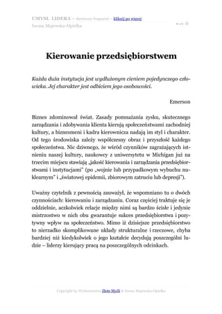 UMYSŁ LIDERA – darmowy fragment – kliknij po więcej
                                                                             ● str. 6
Iwona Majewska-Opiełka




      Kierowanie przedsiębiorstwem

Każda duża instytucja jest wydłużonym cieniem pojedynczego czło-
wieka. Jej charakter jest odbiciem jego osobowości.

                                                                           Emerson

Biznes zdominował świat. Zasady pomnażania zysku, skutecznego
zarządzania i zdobywania klienta kierują społeczeństwami zachodniej
kultury, a biznesmeni i kadra kierownicza nadają im styl i charakter.
Od tego środowiska zależy współczesny obraz i przyszłość każdego
społeczeństwa. Nic dziwnego, że wśród czynników zagrażających ist-
nieniu naszej kultury, naukowcy z uniwersytetu w Michigan już na
trzecim miejscu stawiają „jakość kierowania i zarządzania przedsiębior-
stwami i instytucjami” (po „wojnie lub przypadkowym wybuchu nu-
klearnym” i „światowej epidemii, zbiorowym zatruciu lub depresji”).

Uważny czytelnik z pewnością zauważył, że wspomniano tu o dwóch
czynnościach: kierowaniu i zarządzaniu. Coraz częściej traktuje się je
oddzielnie, aczkolwiek relacje między nimi są bardzo ścisłe i jedynie
mistrzostwo w nich obu gwarantuje sukces przedsiębiorstwa i pozy-
tywny wpływ na społeczeństwo. Mimo iż dzisiejsze przedsiębiorstwo
to nierzadko skomplikowane układy strukturalne i rzeczowe, chyba
bardziej niż kiedykolwiek o jego kształcie decydują poszczególni lu-
dzie – liderzy kierujący pracą na poszczególnych odcinkach.




           Copyright by Wydawnictwo Złote Myśli & Iwona Majewska-Opiełka
 