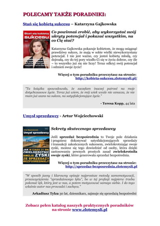 POLECAMY TAKŻE PORADNIKI:
Stań się kobietą sukcesu – Katarzyna Gajkowska

                  Co powinnaś zrobić, aby wykorzystać swój
                  ukryty potencjał i pokazać wszystkim, na
                  co Cię stać?

                  Katarzyna Gajkowska pokazuje kobietom, że mogą osiągnąć
                  prawdziwy sukces, że mają w sobie wielki niewykorzystany
                  potencjał. I nie jest ważne, czy jesteś kobietą młodą, czy
                  dojrzałą, czy do tej pory wiodło Ci się w życiu dobrze, czy źle
                  – to wszystko już się nie liczy! Teraz odkryj swój potencjał
                  i odmień swoje życie!

                       Więcej o tym poradniku przeczytasz na stronie:
                                  http://kobieta-sukcesu.zlotemysli.pl/


 "Ta książka spowodowała, że zaczęłam inaczej patrzeć na moje
 dotychczasowe życie. Teraz już wiem, że mój wiek wcale nie oznacza, że nie
 mam już szans na sukces, na satysfakcjonujące życie."

                                                      - Teresa Kopp, 44 lata


Umysł sprzedawcy - Artur Wojciechowski


                  Sekrety skutecznego sprzedawcy

                  Jeśli sprzedaż bezpośrednia to Twoje pole działania
                  i pragniesz dokonywać satysfakcjonujących sprzedaży
                  i transakcji zakończonych sukcesem, zwielokrotniając swoje
                  zyski, możesz się tego dowiedzieć od osoby, która dzięki
                  zastosowaniu pewnych prostych zasad zwielokrotniła
                  swoje zyski, które generowała sprzedaż bezpośrednia.

                       Więcej o tym poradniku przeczytasz na stronie:
                           http://sprzedaz-bezposrednia.zlotemysli.pl

 "W sposób jasny i klarowny opisuje najprostsze metody samomotywacji,
 przezwyciężenia "sprzedażowego lęku", bo w tej profesji najpierw trzeba
 pokonać lęk, który jest w nas, a potem motywować samego siebie. I do tego
 właśnie autor nas prowadzi i zachęca."

     Arkadiusz Tylza 30 lat, dziennikarz, zajmuje się sprzedażą bezpośredni


 Zobacz pełen katalog naszych praktycznych poradników
              na stronie www.zlotemysli.pl
 