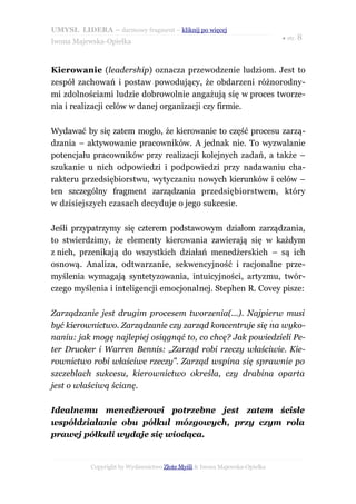 UMYSŁ LIDERA – darmowy fragment – kliknij po więcej
                                                                           ● str. 8
Iwona Majewska-Opiełka



Kierowanie (leadership) oznacza przewodzenie ludziom. Jest to
zespół zachowań i postaw powodujący, że obdarzeni różnorodny-
mi zdolnościami ludzie dobrowolnie angażują się w proces tworze-
nia i realizacji celów w danej organizacji czy firmie.

Wydawać by się zatem mogło, że kierowanie to część procesu zarzą-
dzania – aktywowanie pracowników. A jednak nie. To wyzwalanie
potencjału pracowników przy realizacji kolejnych zadań, a także –
szukanie u nich odpowiedzi i podpowiedzi przy nadawaniu cha-
rakteru przedsiębiorstwu, wytyczaniu nowych kierunków i celów –
ten szczególny fragment zarządzania przedsiębiorstwem, który
w dzisiejszych czasach decyduje o jego sukcesie.

Jeśli przypatrzymy się czterem podstawowym działom zarządzania,
to stwierdzimy, że elementy kierowania zawierają się w każdym
z nich, przenikają do wszystkich działań menedżerskich – są ich
osnową. Analiza, odtwarzanie, sekwencyjność i racjonalne prze-
myślenia wymagają syntetyzowania, intuicyjności, artyzmu, twór-
czego myślenia i inteligencji emocjonalnej. Stephen R. Covey pisze:

Zarządzanie jest drugim procesem tworzenia(...). Najpierw musi
być kierownictwo. Zarządzanie czy zarząd koncentruje się na wyko-
naniu: jak mogę najlepiej osiągnąć to, co chcę? Jak powiedzieli Pe-
ter Drucker i Warren Bennis: „Zarząd robi rzeczy właściwie. Kie-
rownictwo robi właściwe rzeczy”. Zarząd wspina się sprawnie po
szczeblach sukcesu, kierownictwo określa, czy drabina oparta
jest o właściwą ścianę.

Idealnemu menedżerowi potrzebne jest zatem ścisłe
współdziałanie obu półkul mózgowych, przy czym rola
prawej półkuli wydaje się wiodąca.


           Copyright by Wydawnictwo Złote Myśli & Iwona Majewska-Opiełka
 