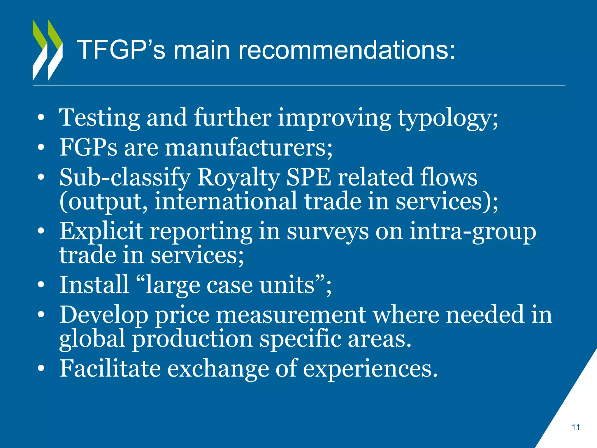 TFGP’s main recommendations: 
• Testing and further improving typology; 
• FGPs are manufacturers; 
• Sub-classify Royalty SPE related flows 
(output, international trade in services); 
• Explicit reporting in surveys on intra-group 
trade in services; 
• Install “large case units”; 
• Develop price measurement where needed in 
global production specific areas. 
• Facilitate exchange of experiences. 
11 
 