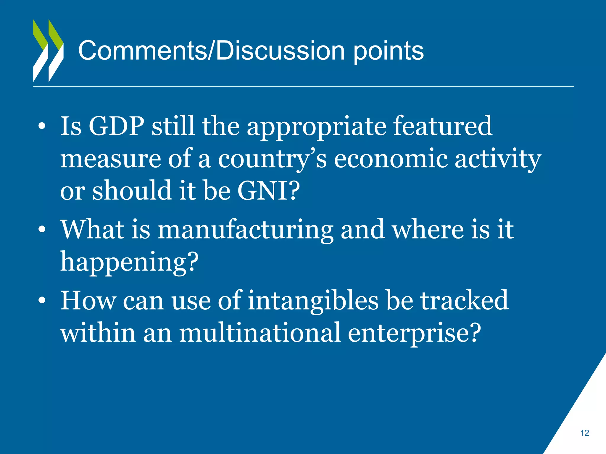 Comments/Discussion points 
• Is GDP still the appropriate featured 
measure of a country’s economic activity 
or should it be GNI? 
• What is manufacturing and where is it 
happening? 
• How can use of intangibles be tracked 
within an multinational enterprise? 
12 
 