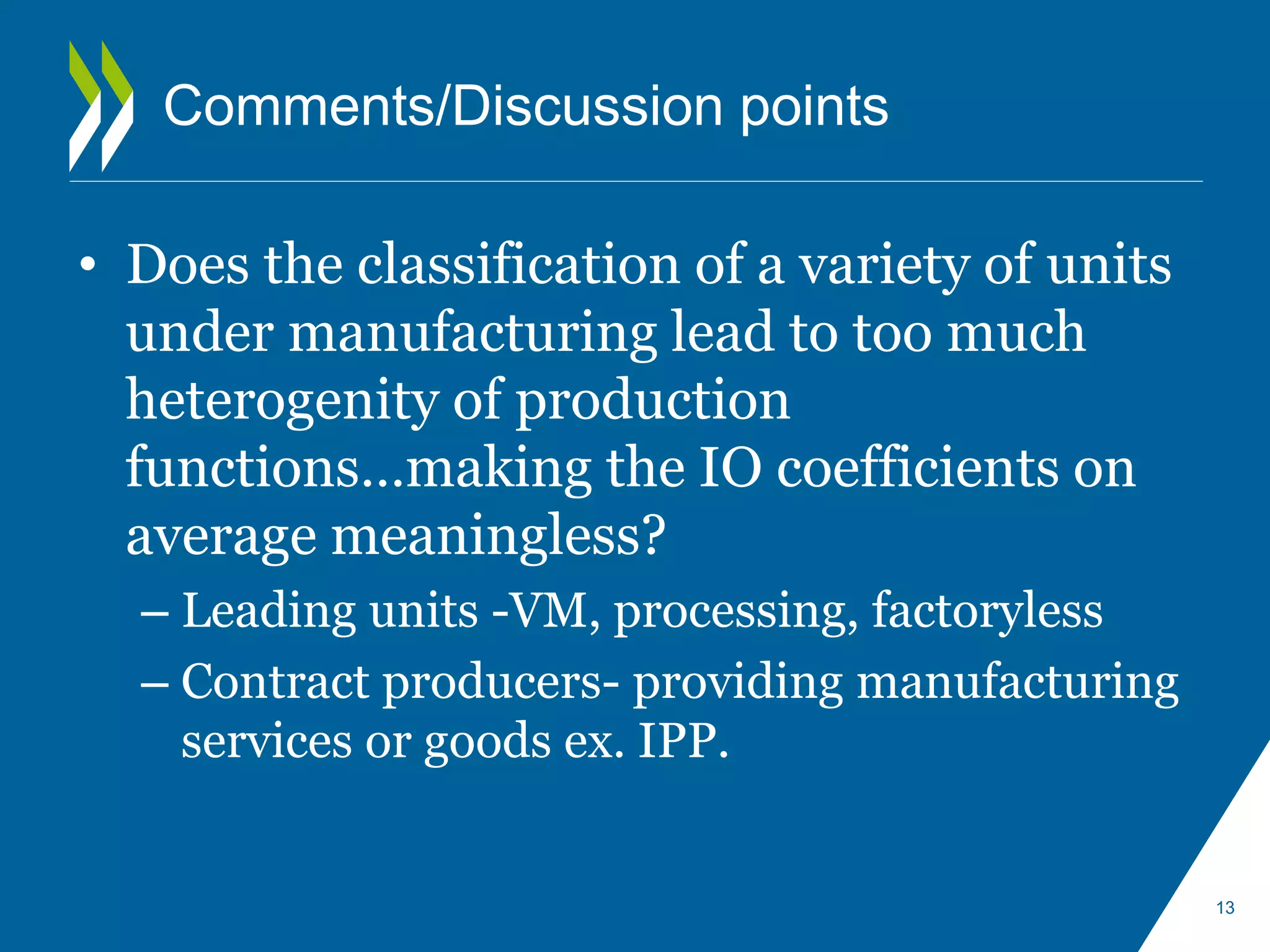 Comments/Discussion points 
• Does the classification of a variety of units 
under manufacturing lead to too much 
heterogenity of production 
functions…making the IO coefficients on 
average meaningless? 
– Leading units -VM, processing, factoryless 
– Contract producers- providing manufacturing 
services or goods ex. IPP. 
13 
