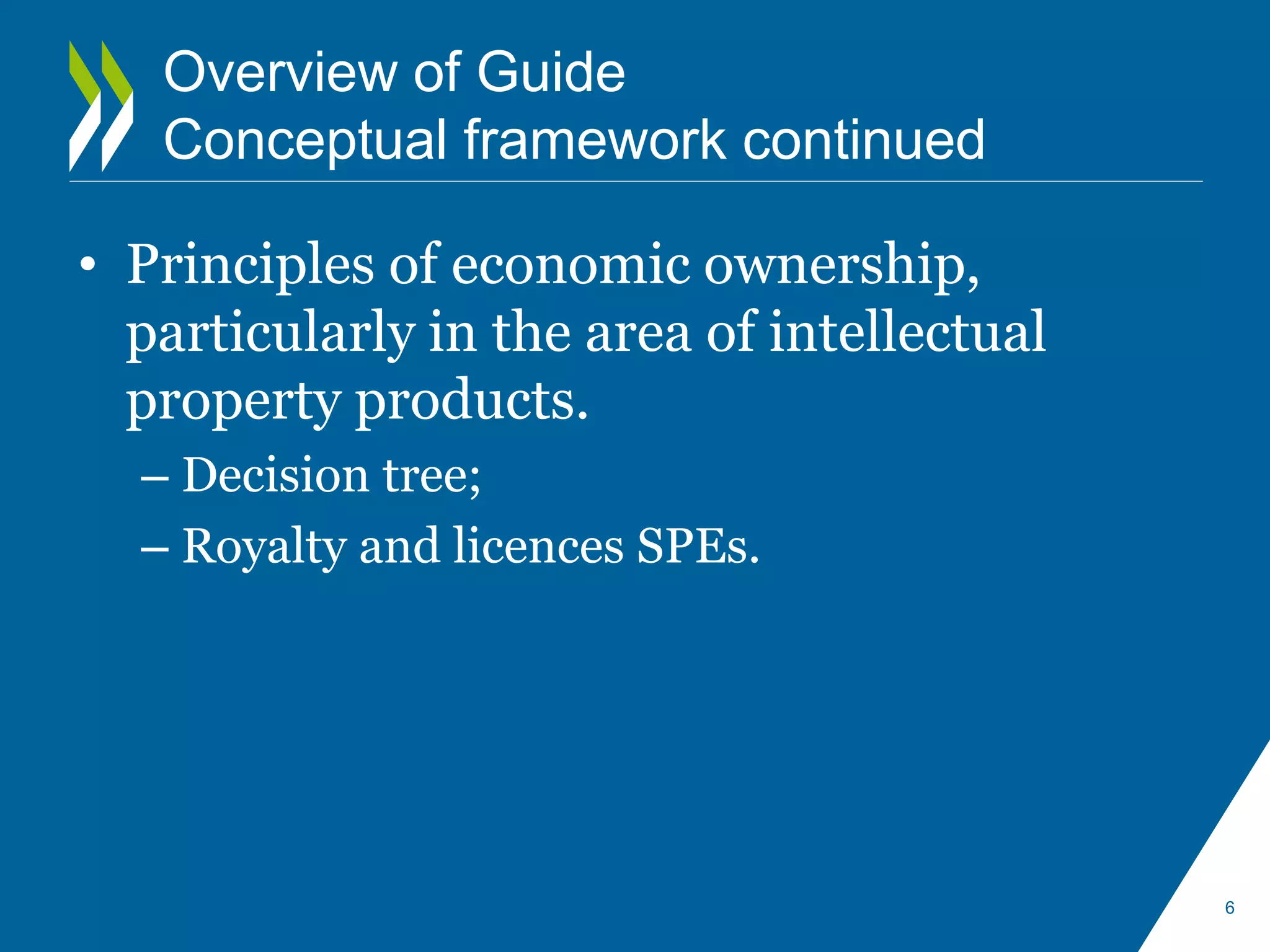 Overview of Guide 
Conceptual framework continued 
• Principles of economic ownership, 
particularly in the area of intellectual 
property products. 
– Decision tree; 
– Royalty and licences SPEs. 
6 
 