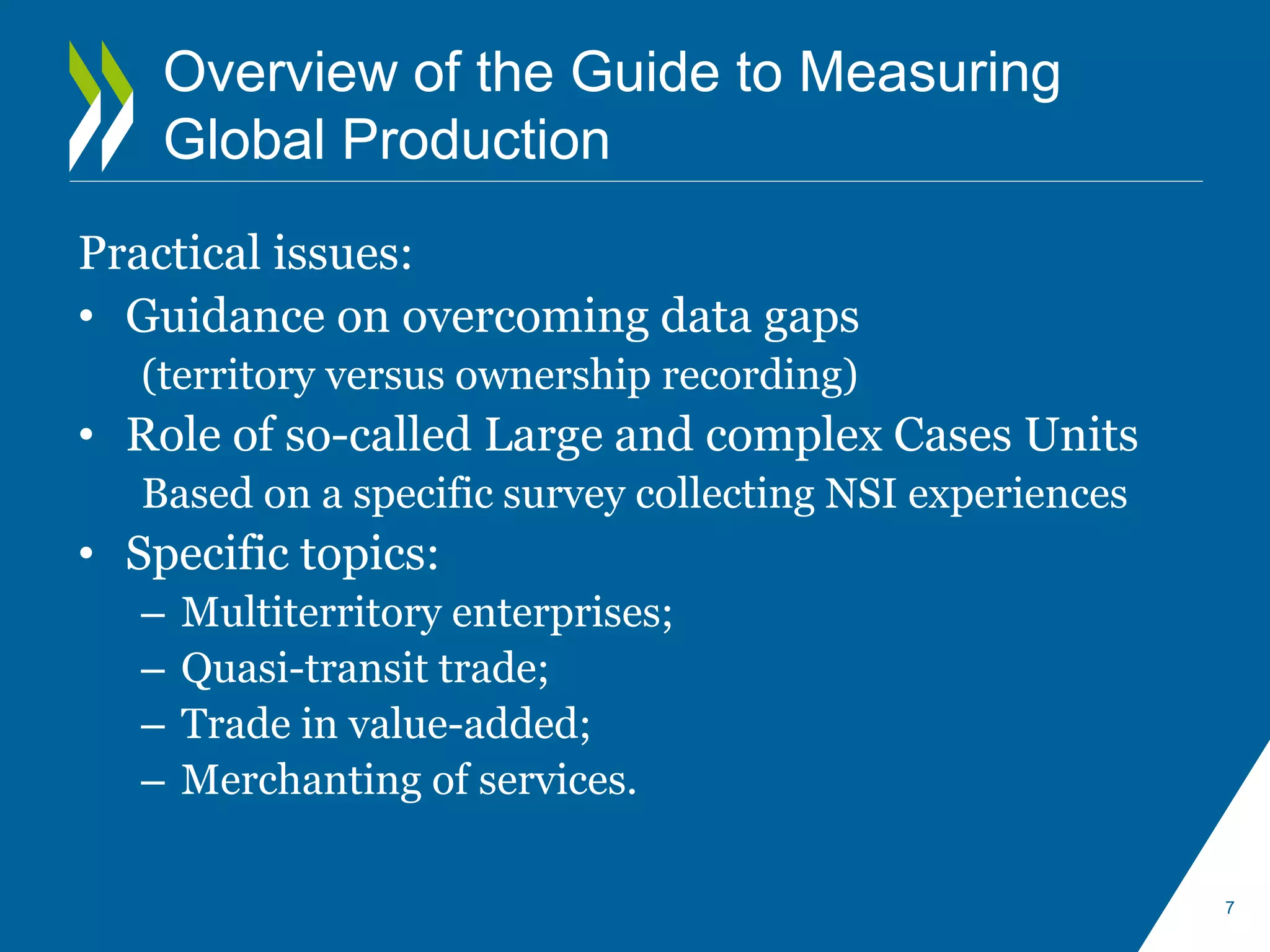 Overview of the Guide to Measuring 
Global Production 
Practical issues: 
• Guidance on overcoming data gaps 
(territory versus ownership recording) 
• Role of so-called Large and complex Cases Units 
Based on a specific survey collecting NSI experiences 
• Specific topics: 
– Multiterritory enterprises; 
– Quasi-transit trade; 
– Trade in value-added; 
– Merchanting of services. 
7 
 