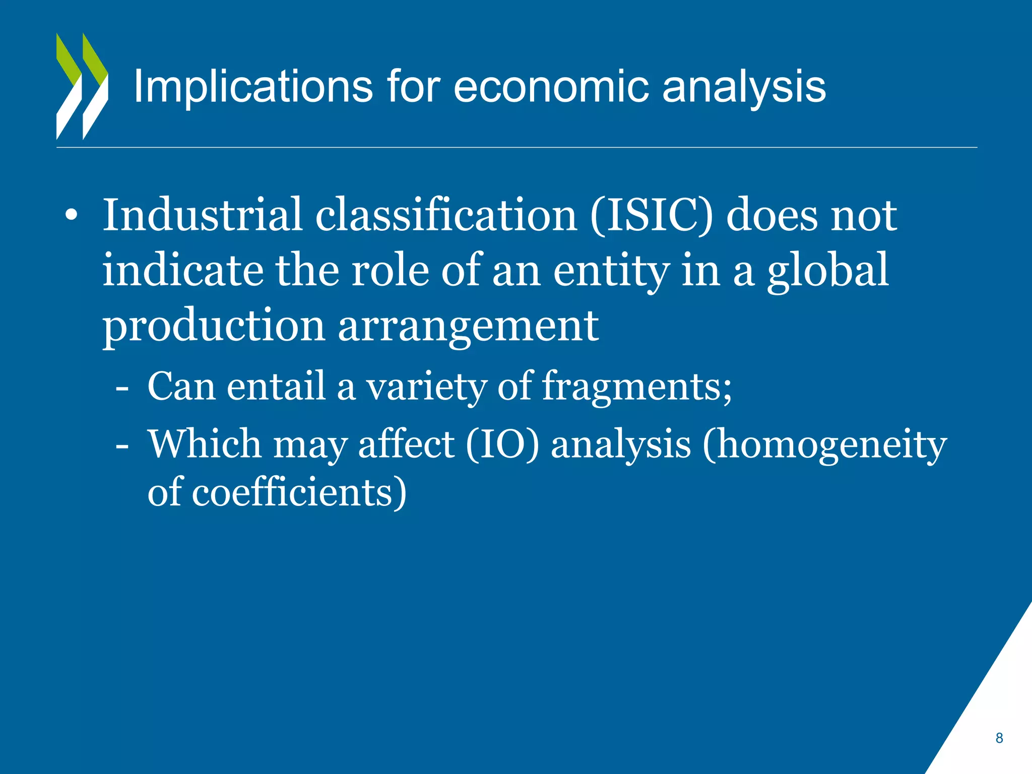 Implications for economic analysis 
• Industrial classification (ISIC) does not 
indicate the role of an entity in a global 
production arrangement 
- Can entail a variety of fragments; 
- Which may affect (IO) analysis (homogeneity 
of coefficients) 
8 
 