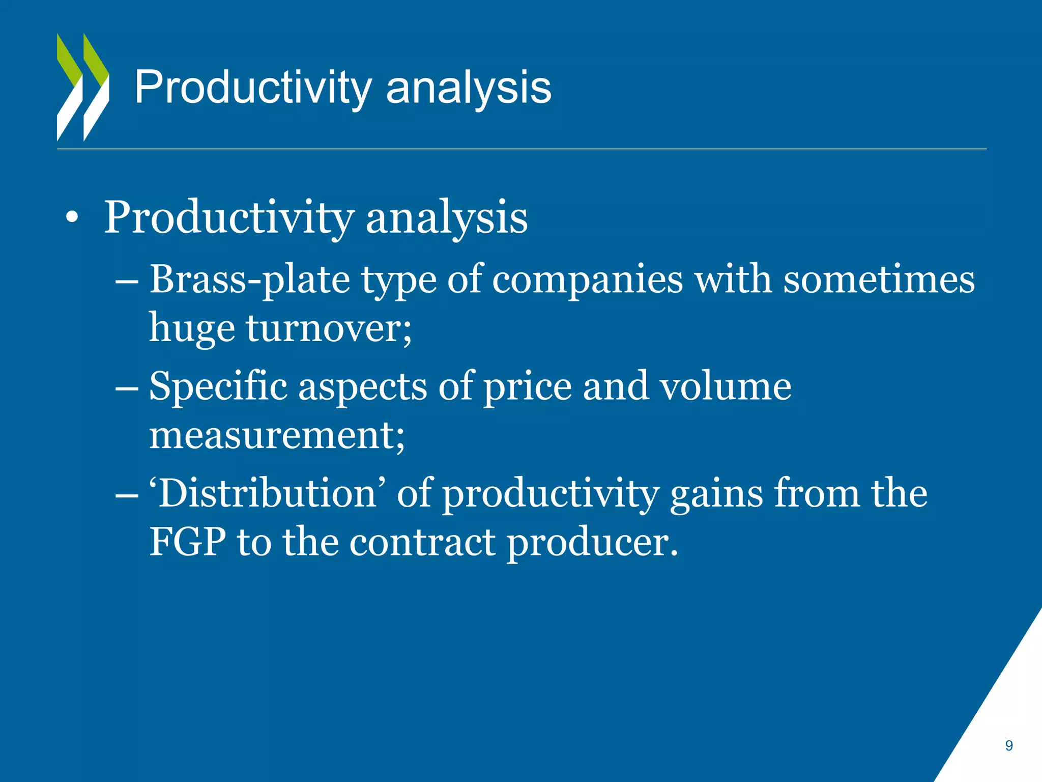 Productivity analysis 
• Productivity analysis 
– Brass-plate type of companies with sometimes 
huge turnover; 
– Specific aspects of price and volume 
measurement; 
– ‘Distribution’ of productivity gains from the 
FGP to the contract producer. 
9 
 