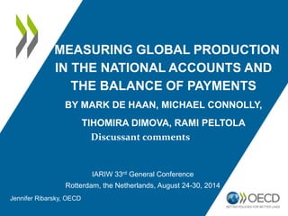 MEASURING GLOBAL PRODUCTION 
IN THE NATIONAL ACCOUNTS AND 
THE BALANCE OF PAYMENTS 
BY MARK DE HAAN, MICHAEL CONNOLLY, 
TIHOMIRA DIMOVA, RAMI PELTOLA 
Discussant comments 
IARIW 33rd General Conference 
Rotterdam, the Netherlands, August 24-30, 2014 
Jennifer Ribarsky, OECD 
 