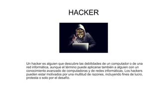 HACKER
Un hacker es alguien que descubre las debilidades de un computador o de una
red informática, aunque el término puede aplicarse también a alguien con un
conocimiento avanzado de computadoras y de redes informáticas. Los hackers
pueden estar motivados por una multitud de razones, incluyendo fines de lucro,
protesta o solo por el desafío.
 