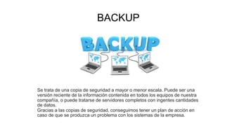 BACKUP
Se trata de una copia de seguridad a mayor o menor escala. Puede ser una
versión reciente de la información contenida en todos los equipos de nuestra
compañía, o puede tratarse de servidores completos con ingentes cantidades
de datos.
Gracias a las copias de seguridad, conseguimos tener un plan de acción en
caso de que se produzca un problema con los sistemas de la empresa.
 