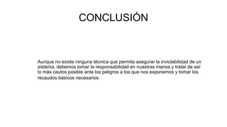 CONCLUSIÓN
Aunque no existe ninguna técnica que permita asegurar la inviolabilidad de un
sistema, debemos tomar la responsabilidad en nuestras manos y tratar de ser
lo más cautos posible ante los peligros a los que nos exponemos y tomar los
recaudos básicos necesarios.
 