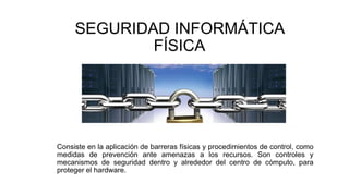 SEGURIDAD INFORMÁTICA
FÍSICA
Consiste en la aplicación de barreras físicas y procedimientos de control, como
medidas de prevención ante amenazas a los recursos. Son controles y
mecanismos de seguridad dentro y alrededor del centro de cómputo, para
proteger el hardware.
 