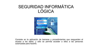 SEGURIDAD INFORMÁTICA
LÓGICA
Consiste en la aplicación de barreras y procedimientos que resguarden el
acceso a los datos, y sólo se permita acceder a ellos a las personas
autorizadas para hacerlo.
 
