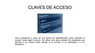 CLAVES DE ACCESO
Una contraseña o clave es una forma de autentificación para controlar el
acceso hacia algún recurso. Se utiliza una serie secreta de caracteres que
permite a un usuario tener acceso a un archivo, a un ordenador, o a un
programa.
 