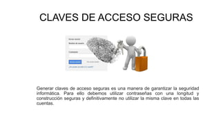 CLAVES DE ACCESO SEGURAS
Generar claves de acceso seguras es una manera de garantizar la seguridad
informática. Para ello debemos utilizar contraseñas con una longitud y
construcción seguras y definitivamente no utilizar la misma clave en todas las
cuentas.
 