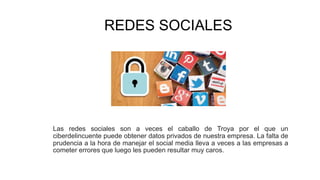 REDES SOCIALES
Las redes sociales son a veces el caballo de Troya por el que un
ciberdelincuente puede obtener datos privados de nuestra empresa. La falta de
prudencia a la hora de manejar el social media lleva a veces a las empresas a
cometer errores que luego les pueden resultar muy caros.
 