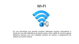 WI-FI
Es una tecnología que permite conectar diferentes equipos informáticos a
través de una red inalámbrica de banda ancha. Para usarla de manera segura
debemos siempre una vez instalada cambiar de usuario y asegurarnos de
colocar una clave robusta.
 