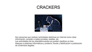 CRACKERS
Son personas que realizan actividades delictivas en internet como robar
información, acceder a redes privadas, estafas, etc.
Las actividades de los ciberdelincuentes se pueden clasificar en tres:
Ataques a sistemas informáticos y piratería, fraude y falsificación o publicación
de contenidos ilegales.
 