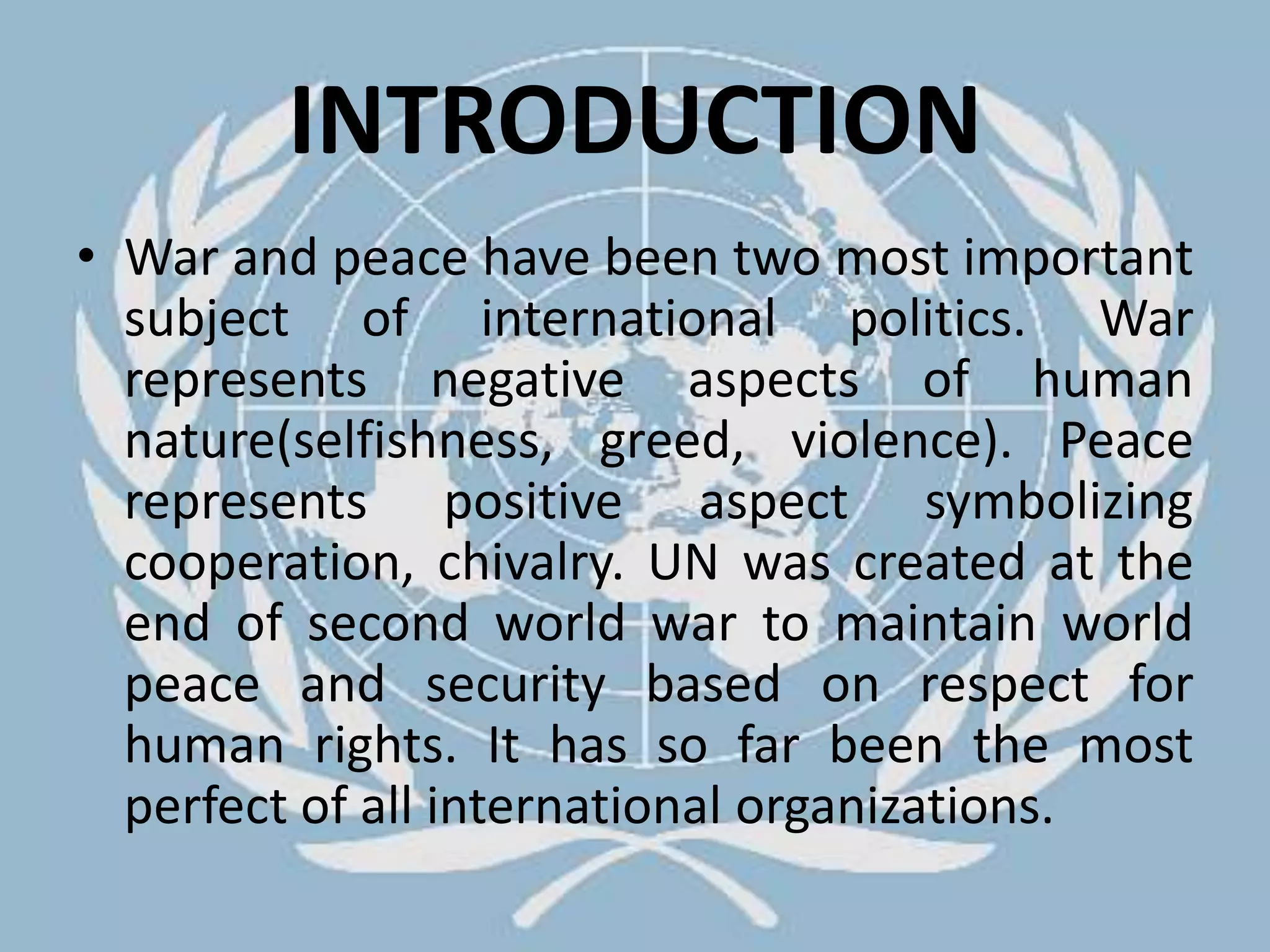 INTRODUCTIONWar and peace have been two most important subject of international politics. War represents negative aspects of human nature(selfishness, greed, violence). Peace represents positive aspect symbolizing cooperation, chivalry. UN was created at the end of second world war to maintain world peace and security based on respect for human rights. It has so far been the most perfect of all international organizations.