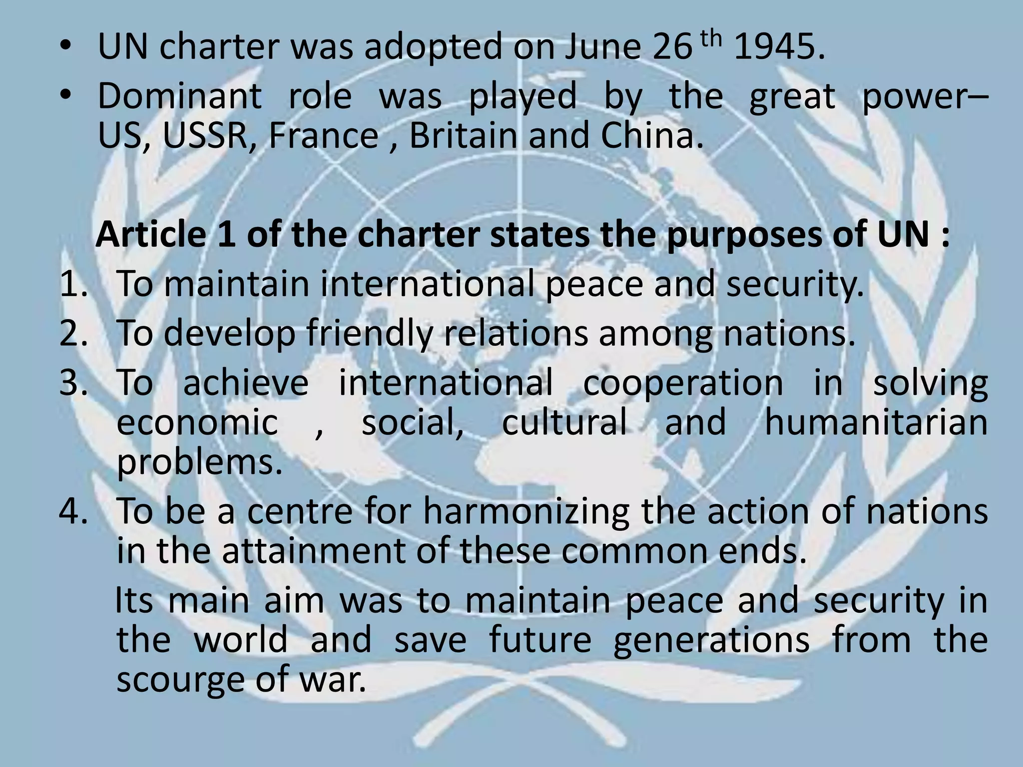 UN charter was adopted on June 26th 1945. Dominant role was played by the great power– US, USSR, France , Britain and China.    Article 1 of the charter states the purposes of UN : To maintain international peace and security.To develop friendly relations among nations.To achieve international cooperation in solving economic , social, cultural and humanitarian problems.To be a centre for harmonizing the action of nations in the attainment of these common ends.      Its main aim was to maintain peace and security in the world and save future generations from the scourge of war.