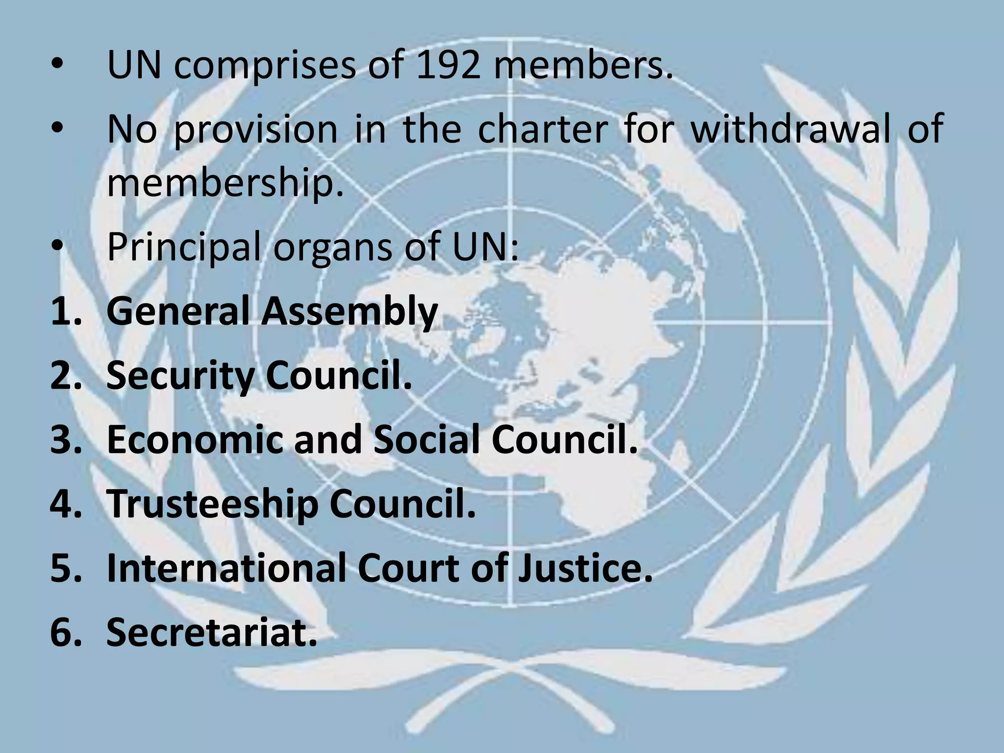 UN comprises of 192 members.No provision in the charter for withdrawal of membership.Principal organs of UN:General AssemblySecurity Council.Economic and Social Council.Trusteeship Council.International Court of Justice.Secretariat.