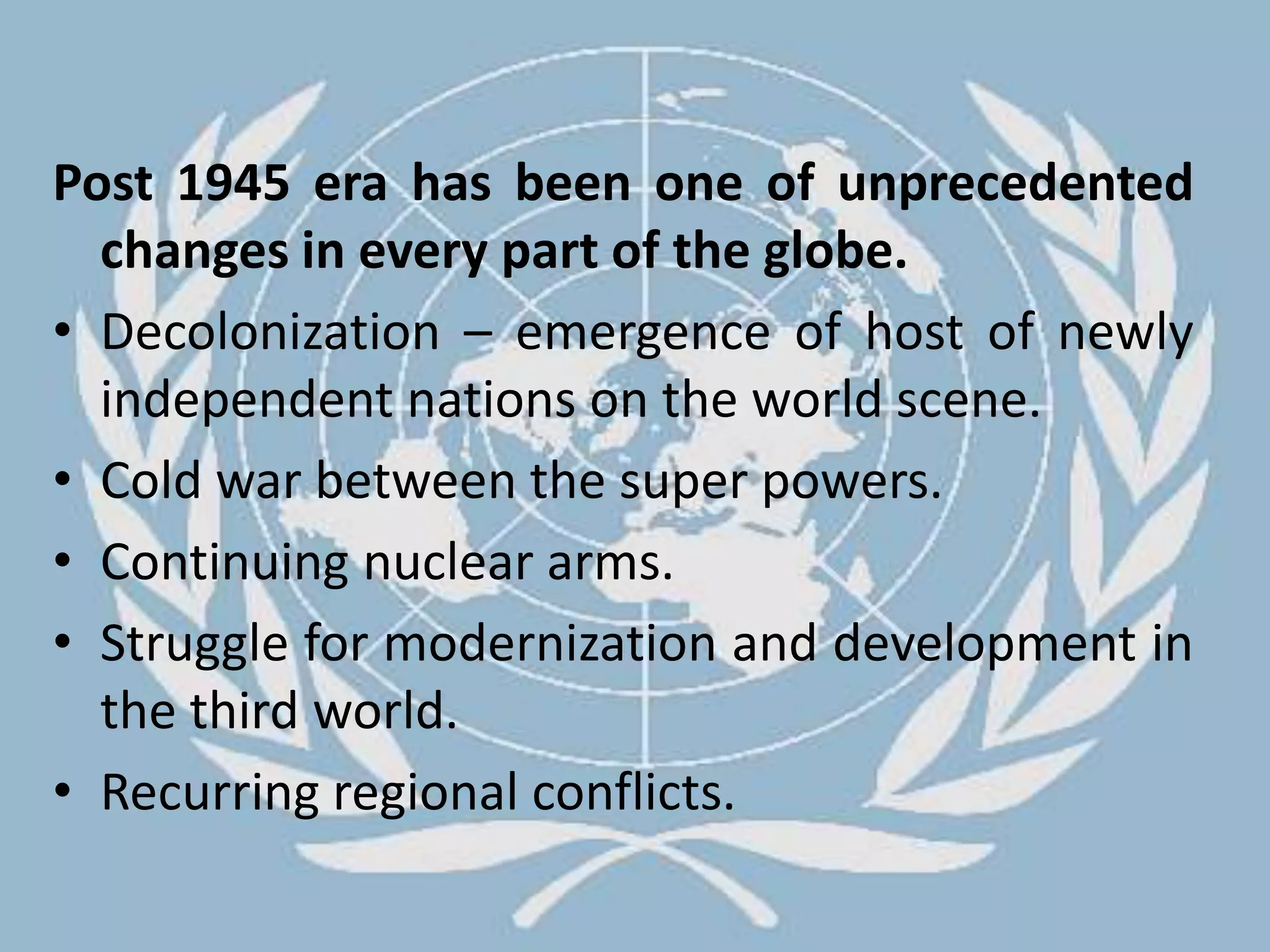 Post 1945 era has been one of unprecedented changes in every part of the globe.Decolonization – emergence of host of newly independent nations on the world scene.Cold war between the super powers.Continuing nuclear arms.Struggle for modernization and development in the third world.Recurring regional conflicts.