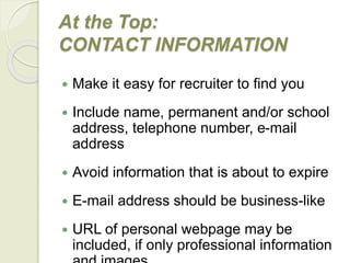 At the Top:
CONTACT INFORMATION
 Make it easy for recruiter to find you
 Include name, permanent and/or school
address, telephone number, e-mail
address
 Avoid information that is about to expire
 E-mail address should be business-like
 URL of personal webpage may be
included, if only professional information
 