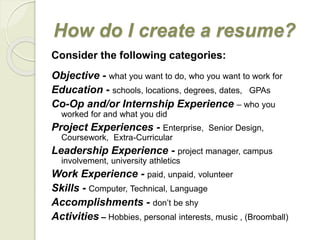 How do I create a resume?
Consider the following categories:
Objective - what you want to do, who you want to work for
Education - schools, locations, degrees, dates, GPAs
Co-Op and/or Internship Experience – who you
worked for and what you did
Project Experiences - Enterprise, Senior Design,
Coursework, Extra-Curricular
Leadership Experience - project manager, campus
involvement, university athletics
Work Experience - paid, unpaid, volunteer
Skills - Computer, Technical, Language
Accomplishments - don’t be shy
Activities – Hobbies, personal interests, music , (Broomball)
 