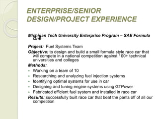 ENTERPRISE/SENIOR
DESIGN/PROJECT EXPERIENCE
Michigan Tech University Enterprise Program – SAE Formula
One
Project: Fuel Systems Team
Objective: to design and build a small formula style race car that
will compete in a national competition against 100+ technical
universities and colleges
Methods:
 Working on a team of 10
 Researching and analyzing fuel injection systems
 Identifying optimal systems for use in car
 Designing and tuning engine systems using GTPower
 Fabricated efficient fuel system and installed in race car
Results: successfully built race car that beat the pants off of all our
competition
 
